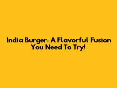 India Burger: A Flavorful Fusion You Need To Try!