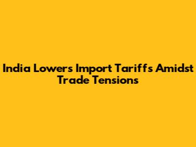 India Lowers Import Tariffs Amidst Trade Tensions