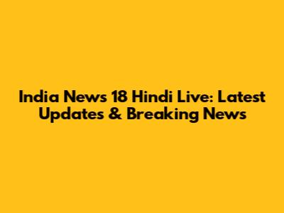 India News 18 Hindi Live: Latest Updates & Breaking News