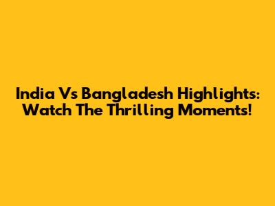 India Vs Bangladesh Highlights: Watch The Thrilling Moments!