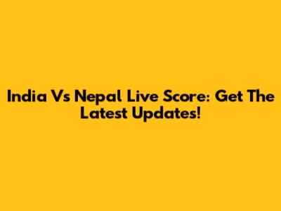 India Vs Nepal Live Score: Get The Latest Updates!