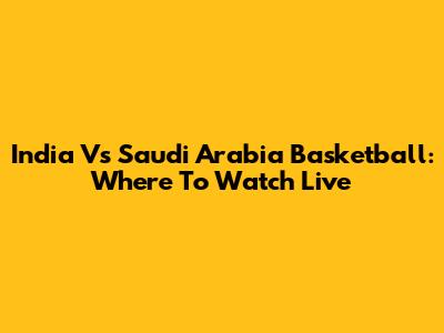 India Vs Saudi Arabia Basketball: Where To Watch Live