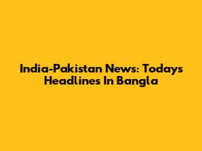 India-Pakistan News: Today's Headlines In Bangla