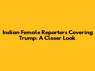 Indian Female Reporters Covering Trump: A Closer Look