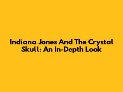 Indiana Jones And The Crystal Skull: An In-Depth Look