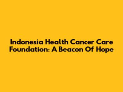 Indonesia Health Cancer Care Foundation: A Beacon Of Hope