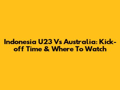 Indonesia U23 Vs Australia: Kick-off Time & Where To Watch