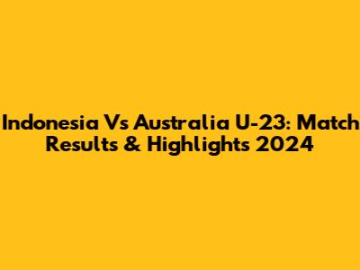 Indonesia Vs Australia U-23: Match Results & Highlights 2024