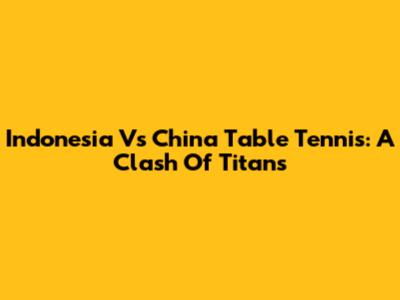 Indonesia Vs China Table Tennis: A Clash Of Titans