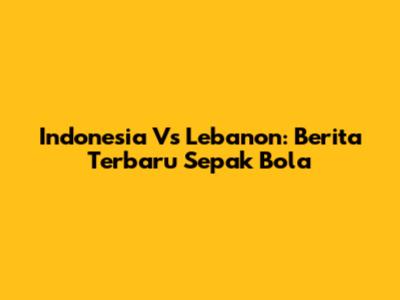 Indonesia Vs Lebanon: Berita Terbaru Sepak Bola