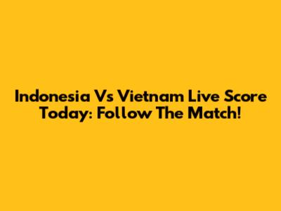 Indonesia Vs Vietnam Live Score Today: Follow The Match!
