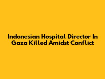 Indonesian Hospital Director In Gaza Killed Amidst Conflict