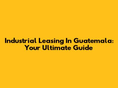 Industrial Leasing In Guatemala: Your Ultimate Guide
