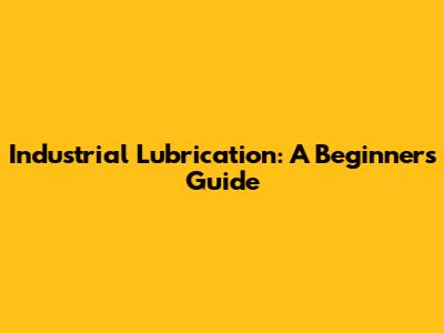 Industrial Lubrication: A Beginner's Guide