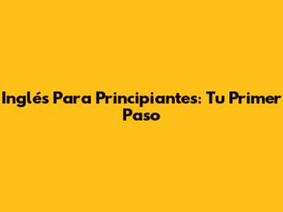Inglés Para Principiantes: Tu Primer Paso