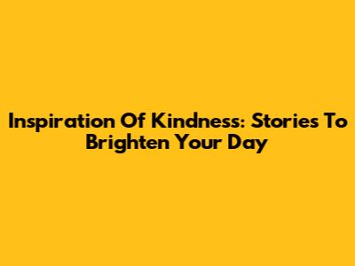 Inspiration Of Kindness: Stories To Brighten Your Day