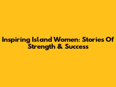 Inspiring Island Women: Stories Of Strength & Success