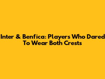 Inter & Benfica: Players Who Dared To Wear Both Crests