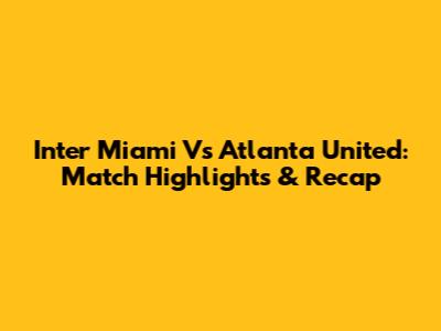Inter Miami Vs Atlanta United: Match Highlights & Recap