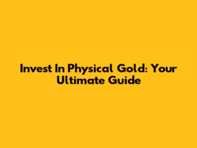 Invest In Physical Gold: Your Ultimate Guide