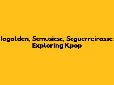 Iogolden, Scmusicsc, Scguerreirossc: Exploring Kpop