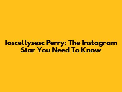 Ioscellysesc Perry: The Instagram Star You Need To Know