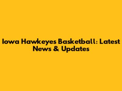Iowa Hawkeyes Basketball: Latest News & Updates
