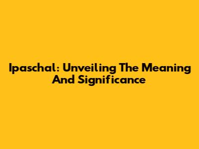 Ipaschal: Unveiling The Meaning And Significance