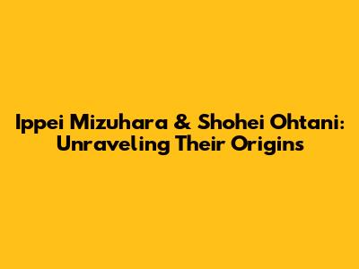 Ippei Mizuhara & Shohei Ohtani: Unraveling Their Origins