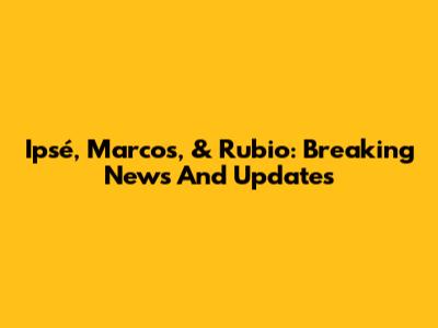 Ipsé, Marcos, & Rubio: Breaking News And Updates