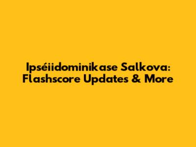 Ipséiidominikase Salkova: Flashscore Updates & More