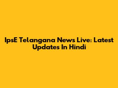 IpsE Telangana News Live: Latest Updates In Hindi