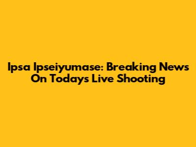 Ipsa Ipseiyumase: Breaking News On Today's Live Shooting