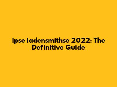 Ipse Iadensmithse 2022: The Definitive Guide