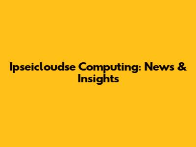 Ipseicloudse Computing: News & Insights