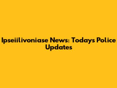 Ipseiilivoniase News: Today's Police Updates