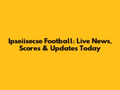 Ipseiisecse Football: Live News, Scores & Updates Today