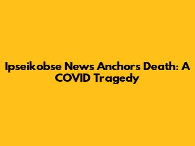 Ipseikobse News Anchor's Death: A COVID Tragedy