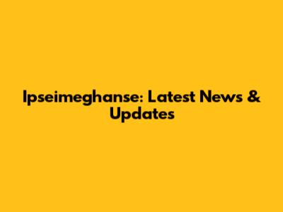 Ipseimeghanse: Latest News & Updates