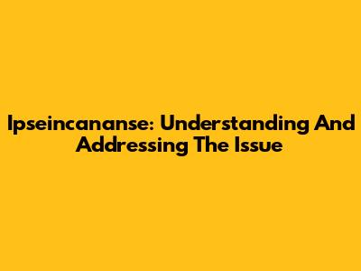 Ipseincananse: Understanding And Addressing The Issue