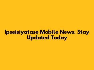 Ipseisiyatase Mobile News: Stay Updated Today