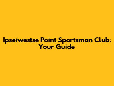 Ipseiwestse Point Sportsman Club: Your Guide