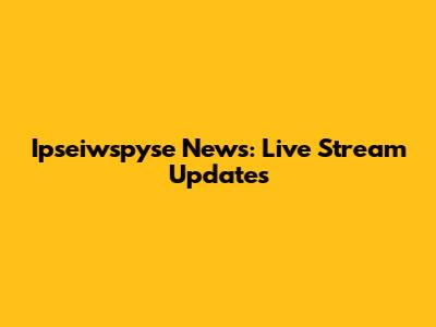 Ipseiwspyse News: Live Stream Updates