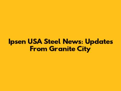 Ipsen USA Steel News: Updates From Granite City