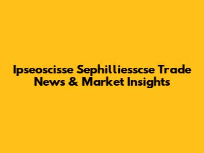 Ipseoscisse Sephilliesscse Trade News & Market Insights