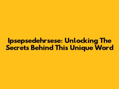Ipsepsedehrsese: Unlocking The Secrets Behind This Unique Word