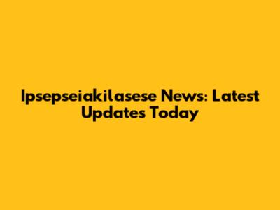 Ipsepseiakilasese News: Latest Updates Today