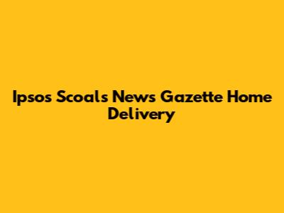 Ipsos Scoals News Gazette Home Delivery