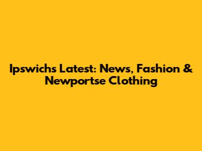Ipswich's Latest: News, Fashion & Newportse Clothing