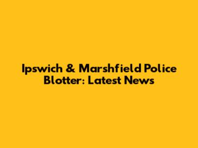 Ipswich & Marshfield Police Blotter: Latest News